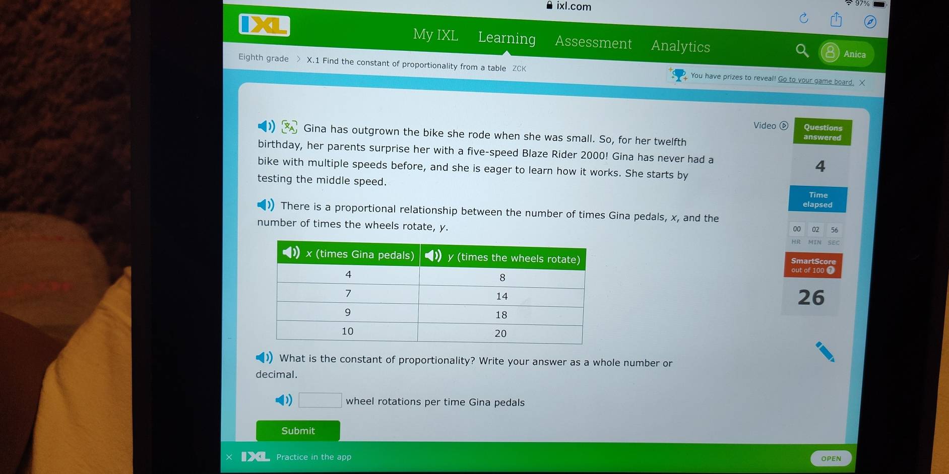 ixl.com 
My IXL Learning Assessment Analytics Anica 
Eighth grade > X.1 Find the constant of proportionality from a table ZCK You have prizes to reveal! Go to your game board. X 
Video ⓑ Questions 
Gina has outgrown the bike she rode when she was small. So, for her twelfth answered 
birthday, her parents surprise her with a five-speed Blaze Rider 2000! Gina has never had a 
bike with multiple speeds before, and she is eager to learn how it works. She starts by 
4 
testing the middle speed. 
Time 
elapsed 
There is a proportional relationship between the number of times Gina pedals, x, and the 
number of times the wheels rotate, y. 
02
26
) What is the constant of proportionality? Write your answer as a whole number or 
decimal. 
( □ wheel rotations per time Gina pedals 
Submit 
Practice in the app OPEN