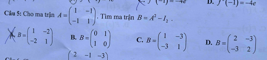 (-1)=-4e D. f''(-1)=-4e
Câu 5: Cho ma trận A=beginpmatrix 1&-1 -1&1endpmatrix. Tìm ma trận B=A^2-I_2.
B=beginpmatrix 1&-2 -2&1endpmatrix B. B=beginpmatrix 0&1 1&0endpmatrix C. B=beginpmatrix 1&-3 -3&1endpmatrix D. B=beginpmatrix 2&-3 -3&2endpmatrix
(2-1-3)