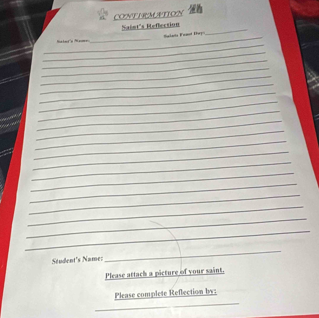 CONFIRMATION 
Saint's Reflection 
_ 
_Naint's Names_ Saints Feast Day 
_ 
_ 
_ 
_ 
_ 
_ 
_ 
_ 
_ 
_ 
_ 
_ 
_ 
_ 
_ 
_ 
_ 
_ 
_ 
_ 
_ 
Student's Name: 
_ 
Please attach a picture of your saint. 
_ 
Please complete Reflection by: