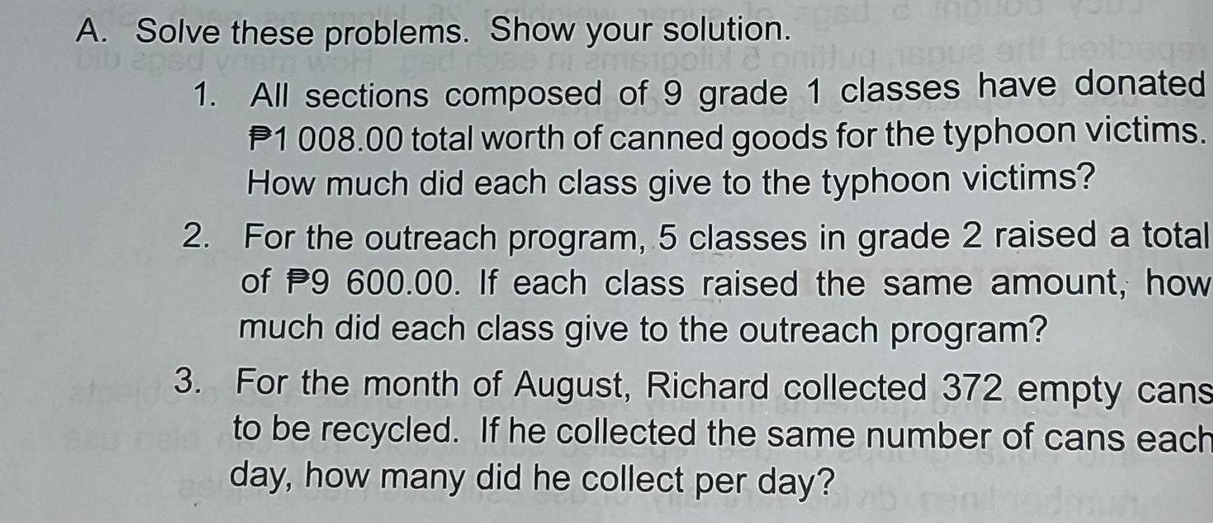 Solve these problems. Show your solution. 
1. All sections composed of 9 grade 1 classes have donated
1 008.00 total worth of canned goods for the typhoon victims. 
How much did each class give to the typhoon victims? 
2. For the outreach program, 5 classes in grade 2 raised a total 
of P9 600.00. If each class raised the same amount, how 
much did each class give to the outreach program? 
3. For the month of August, Richard collected 372 empty cans 
to be recycled. If he collected the same number of cans each
day, how many did he collect per day?