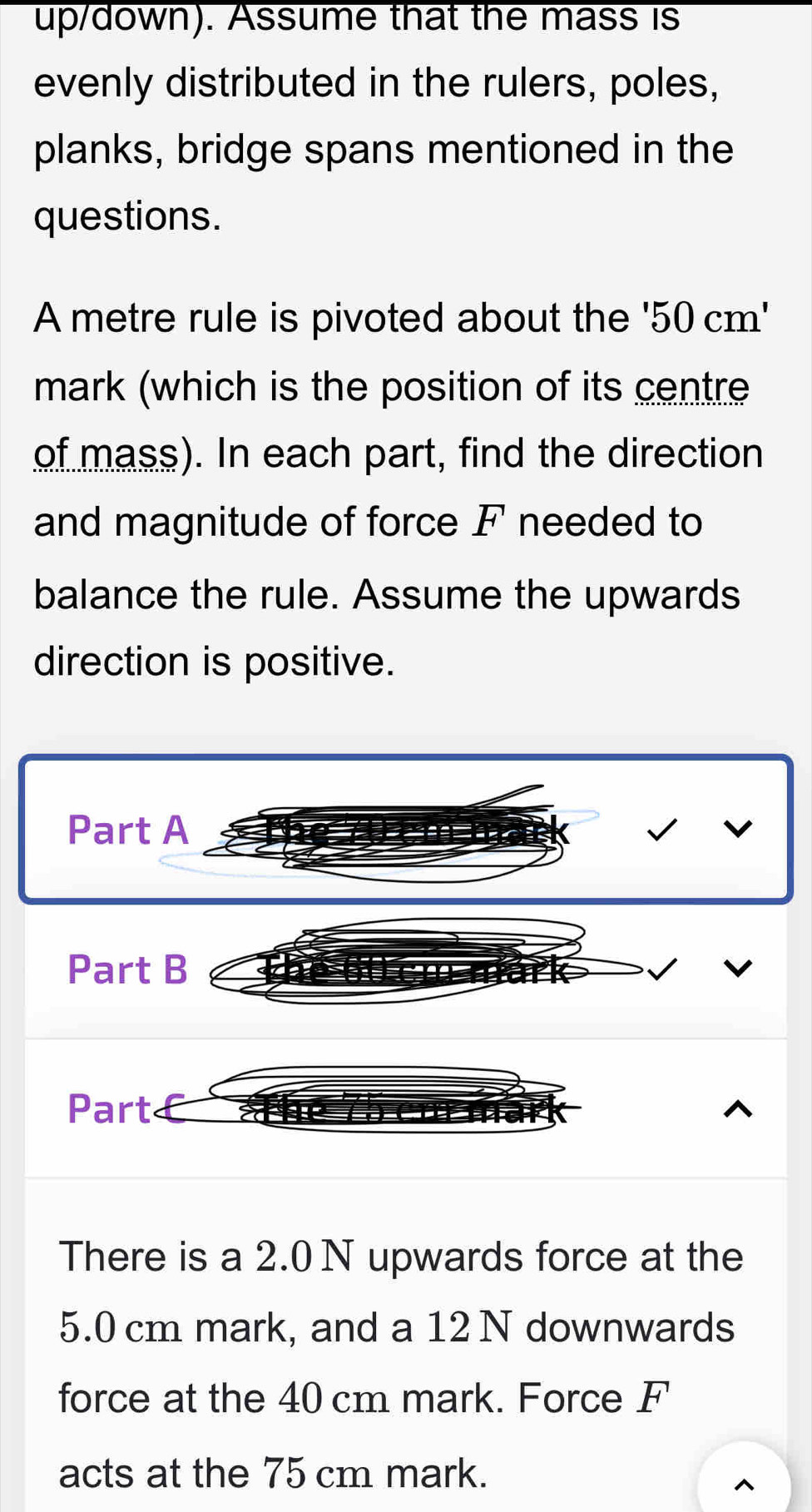 up/down). Assume that the mass is 
evenly distributed in the rulers, poles, 
planks, bridge spans mentioned in the 
questions. 
A metre rule is pivoted about the '50cm'
mark (which is the position of its centre 
of mass). In each part, find the direction 
and magnitude of force F needed to 
balance the rule. Assume the upwards 
direction is positive. 
Part A 
Part B 
Part 
There is a 2.0 N upwards force at the
5.0 cm mark, and a 12 N downwards 
force at the 40 cm mark. Force F
acts at the 75 cm mark.