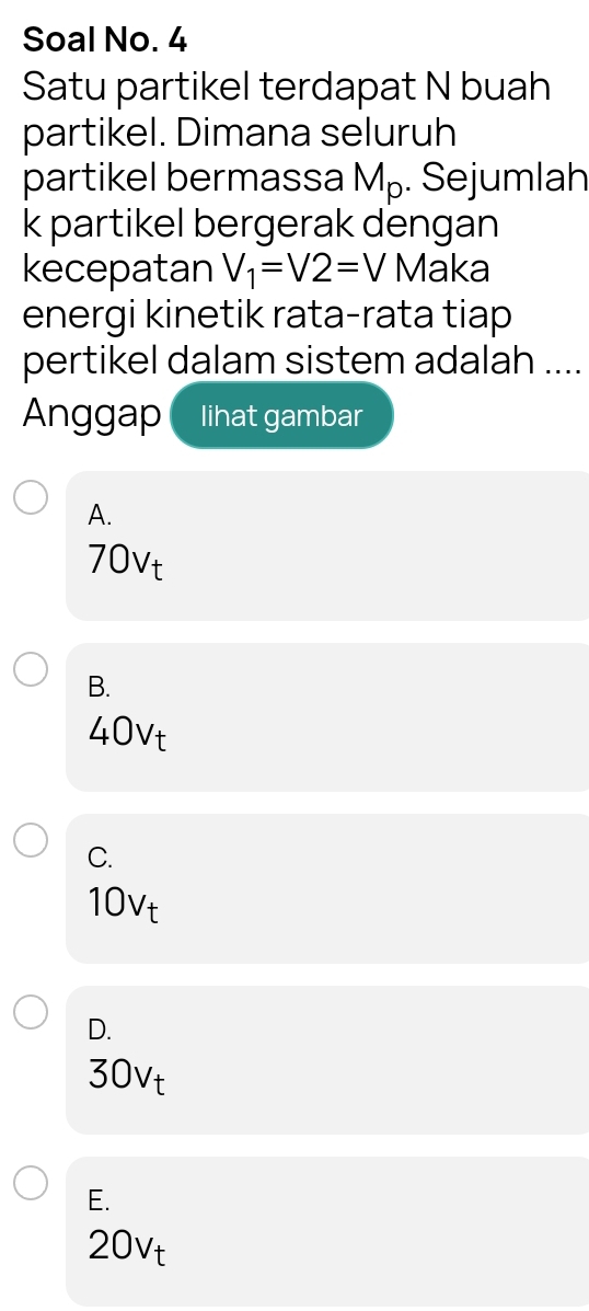 Soal No. 4
Satu partikel terdapat N buah
partikel. Dimana seluruh
partikel bermassa M_p. Sejumlah
k partikel bergerak dengan
kecepatan V_1=V2=V Maka
energi kinetik rata-rata tiap
pertikel dalam sistem adalah ....
Anggap lihat gambar
A.
70vt
B.
40vt
C.
10vt
D.
30vt
E.
20vt