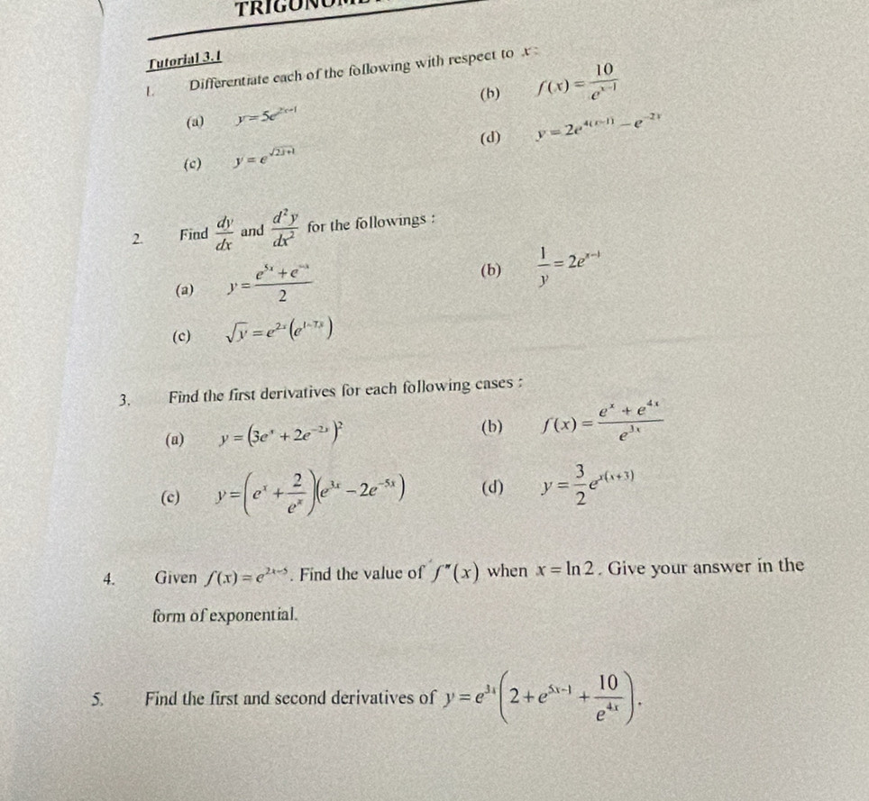 Tutorial 3.1 
I Differentiate each of the following with respect to 
(b) f(x)= 10/e^(x-1) 
(a) y=5e^(2x+1)
(d) y=2e^(4(x-1))-e^(-2x)
(c) y=e^(sqrt(2x+1))
2. Find  dy/dx  and  d^2y/dx^2  for the followings : 
(a) y= (e^(5x)+e^(-x))/2 
(b)  1/y =2e^(x-1)
(c) sqrt(y)=e^(2x)(e^(1-7x))
3. Find the first derivatives for each following cases 
(b) 
(a) y=(3e^x+2e^(-2x))^2 f(x)= (e^x+e^(4x))/e^(3x) 
(c) y=(e^x+ 2/e^x )(e^(3x)-2e^(-5x)) (d) y= 3/2 e^(x(x+3))
4. Given f(x)=e^(2x-5). Find the value of f''(x) when x=ln 2. Give your answer in the 
form of exponential. 
5. Find the first and second derivatives of y=e^(3x)(2+e^(5x-1)+ 10/e^(4x) ).