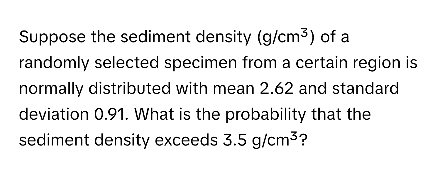 Suppose the sediment density (g/cm³) of a randomly selected specimen from a certain region is normally distributed with mean 2.62 and standard deviation 0.91. What is the probability that the sediment density exceeds 3.5 g/cm³?