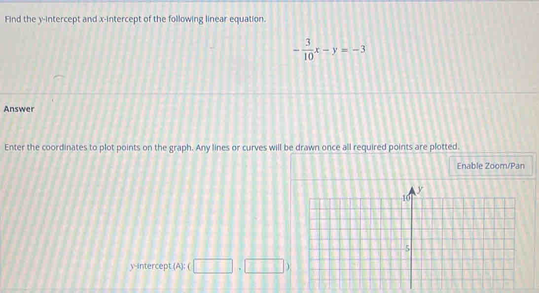 Find the y-intercept and x-intercept of the following linear equation.
- 3/10 x-y=-3
Answer 
Enter the coordinates to plot points on the graph. Any lines or curves will be drawn once all required points are plotted. 
Enable Zoom/Pan 
y-intercept (A): □ ,□ )