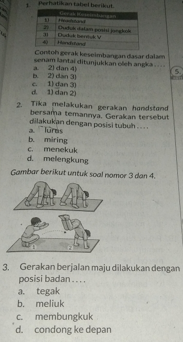 Perhatikan tabel berikut.
a n
_
ar 
ul 
Contoh gerak keseimbangan dasar dalam
senam lantai ditunjukkan oleh angka . . . .
a. 2) dan 4)
5.
b. 2) dan 3)
c. 1) dan 3)
d. 1) dan 2)
2. Tika melakukan gerakan handstand
bersama temannya. Gerakan tersebut
dilakukan dengan posisi tubuh . . . .
a. Turus
b. miring
c. menekuk
d. melengkung
Gambar berikut untuk soal nomor 3 dan 4.
3. Gerakan berjalan maju dilakukan dengan
posisi badan . . . .
a. tegak
b. meliuk
c. membungkuk
d. condong ke depan