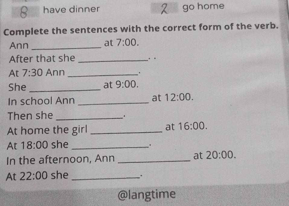 have dinner go home 
Complete the sentences with the correct form of the verb. 
Ann_ 
at 7:00. 
After that she _. · 
At 7:30 Ann_ 
. 
She _at 9:00. 
In school Ann_ 
at 12:00. 
Then she_ 
. 
At home the girl_ 
at 16:00. 
At 18:00 she_ 
. 
In the afternoon, Ann_ 
at 20:00. 
At 22:00 she_ 
. 
@langtime