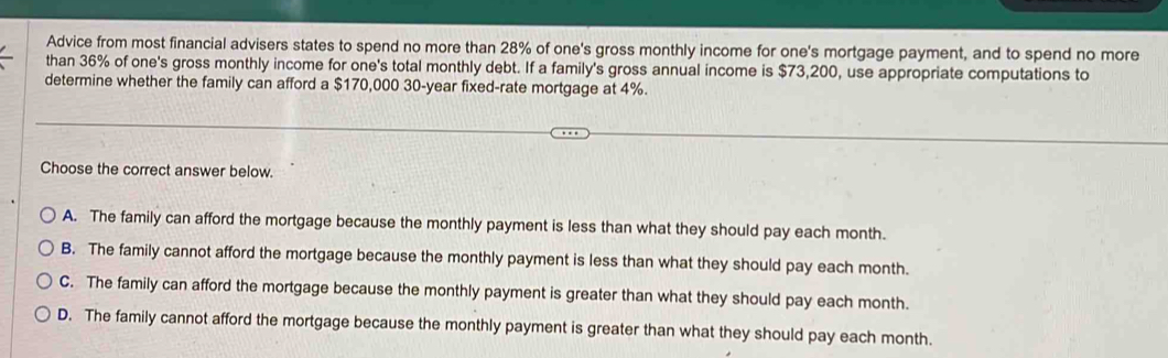 Advice from most financial advisers states to spend no more than 28% of one's gross monthly income for one's mortgage payment, and to spend no more
than 36% of one's gross monthly income for one's total monthly debt. If a family's gross annual income is $73,200, use appropriate computations to
determine whether the family can afford a $170,000 30-year fixed-rate mortgage at 4%.
Choose the correct answer below.
A. The family can afford the mortgage because the monthly payment is less than what they should pay each month.
B. The family cannot afford the mortgage because the monthly payment is less than what they should pay each month.
C. The family can afford the mortgage because the monthly payment is greater than what they should pay each month.
D. The family cannot afford the mortgage because the monthly payment is greater than what they should pay each month.