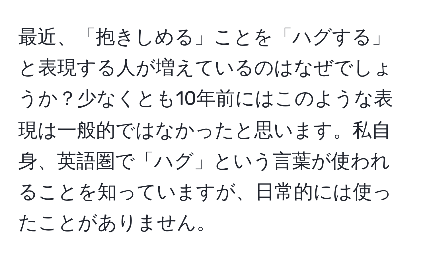 最近、「抱きしめる」ことを「ハグする」と表現する人が増えているのはなぜでしょうか？少なくとも10年前にはこのような表現は一般的ではなかったと思います。私自身、英語圏で「ハグ」という言葉が使われることを知っていますが、日常的には使ったことがありません。