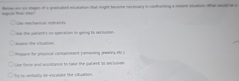 Below are six stages of a graduated escalation that might become necessary in confronting a violent situation. What would be a
lngical final step?
Use mechanical restraints
Ask the patient's co-operation in going to seclusion
Assess the situation.
Prepare for physical containment (removing jewelry, etc.)
Use force and assistance to take the patient to seclusion.
Try to verbally de-escalate the situation.