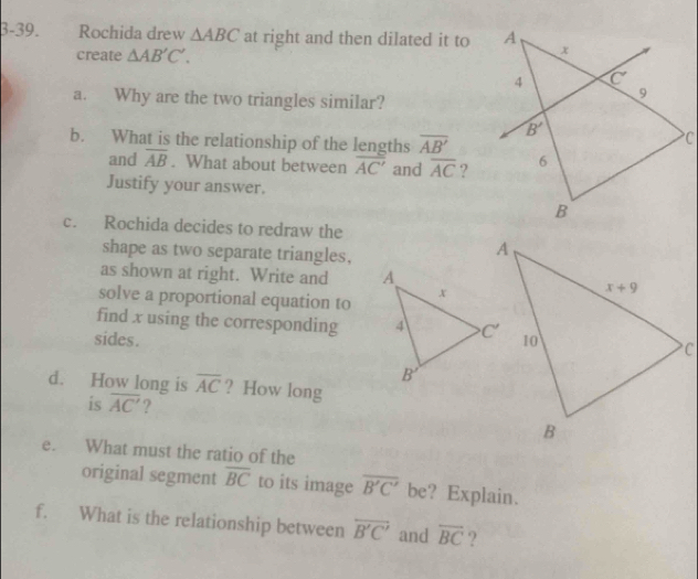 3-39. Rochida drew △ ABC at right and then dilated it to
create △ AB'C'.
a. Why are the two triangles similar?
b. What is the relationship of the lengths overline AB'
and overline AB. What about between overline AC' and overline AC ?
Justify your answer.
c. Rochida decides to redraw the
shape as two separate triangles,
as shown at right. Write and 
solve a proportional equation to
find x using the corresponding 
sides. 
d. How long is overline AC ? How long
is overline AC' ?
e. What must the ratio of the
original segment overline BC to its image overline B'C' be? Explain.
f. What is the relationship between overleftrightarrow B'C' and overline BC ?