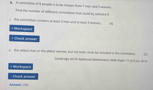 A committee of 8 people is to be chosen from 7 men and 5 women. 
Find the number of different committees that could be selected if 
i, the committee contains at least 3 men and at least 3 women,. [4] 
+ Workspace 
Check answer 
ii, the oldest man or the oldest woman, but not both, must be included in the committee.. £[2] 
Cambridge IGCSE Additional Mathematics 0606 Paper 11 Q10 Jun 2014 
Workspace 
Check answer 
Answer: 240