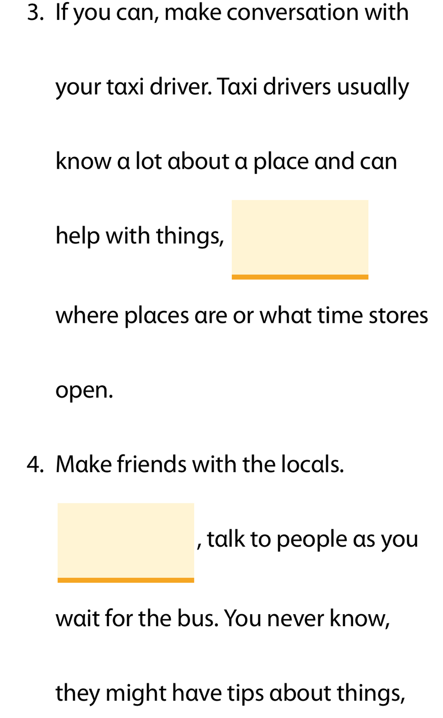 If you can, make conversation with 
your taxi driver. Taxi drivers usually 
know a lot about a place and can 
help with things, 
where places are or what time stores 
open. 
4. Make friends with the locals. 
, talk to people as you 
wait for the bus. You never know, 
they might have tips about things,