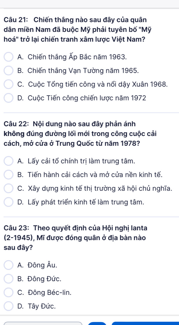 Chiến thắng nào sau đây của quân
dân miền Nam đã buộc Mỹ phải tuyên bố ''Mỹ
hoá" trở lại chiến tranh xâm lược Việt Nam?
A. Chiến thắng Ấp Bắc năm 1963.
B. Chiến thắng Vạn Tường năm 1965.
C. Cuộc Tổng tiến công và nổi dậy Xuân 1968.
D. Cuộc Tiến công chiến lược năm 1972
Câu 22: Nội dung nào sau đây phản ánh
không đúng đường lối mới trong công cuộc cải
cách, mở cửa ở Trung Quốc từ năm 1978?
A. Lấy cải tổ chính trị làm trung tâm.
B. Tiến hành cải cách và mở cửa nền kinh tế.
C. Xây dựng kinh tế thị trường xã hội chủ nghĩa.
D. Lấy phát triển kinh tế làm trung tâm.
Câu 23: Theo quyết định của Hội nghị lanta
(2-1945), Mĩ được đóng quân ở địa bàn nào
sau đây?
A. Đông Âu.
B. Đông Đức.
C. Đông Béc-lin.
D. Tây Đức.