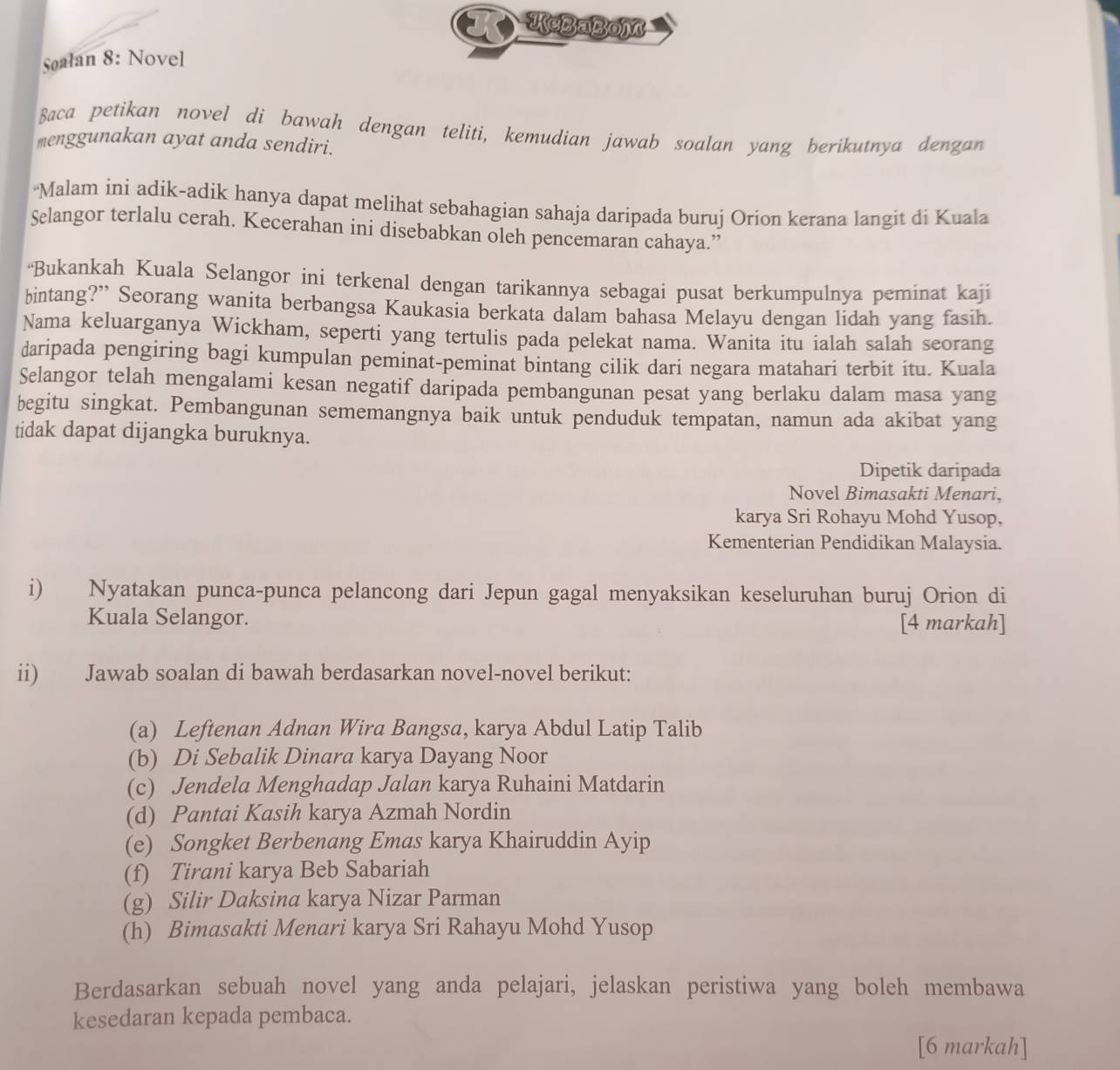 KeBaBoM
Søalan 8: Novel
Baca petikan novel di bawah dengan teliti, kemudian jawab soalan yang berikutnya dengan
menggunakan ayat anda sendiri.
'Malam ini adik-adik hanya dapat melihat sebahagian sahaja daripada buruj Orion kerana langit di Kuala
Selangor terlalu cerah. Kecerahan ini disebabkan oleh pencemaran cahaya.”
“Bukankah Kuala Selangor ini terkenal dengan tarikannya sebagai pusat berkumpulnya peminat kaji
bintang?” Seorang wanita berbangsa Kaukasia berkata dalam bahasa Melayu dengan lidah yang fasih.
Nama keluarganya Wickham, seperti yang tertulis pada pelekat nama. Wanita itu ialah salah seorang
daripada pengiring bagi kumpulan peminat-peminat bintang cilik dari negara matahari terbit itu. Kuala
Selangor telah mengalami kesan negatif daripada pembangunan pesat yang berlaku dalam masa yang
begitu singkat. Pembangunan sememangnya baik untuk penduduk tempatan, namun ada akibat yang
tidak dapat dijangka buruknya.
Dipetik daripada
Novel Bimasakti Menari,
karya Sri Rohayu Mohd Yusop,
Kementerian Pendidikan Malaysia.
i) Nyatakan punca-punca pelancong dari Jepun gagal menyaksikan keseluruhan buruj Orion di
Kuala Selangor. [4 markah]
ii) Jawab soalan di bawah berdasarkan novel-novel berikut:
(a) Leftenan Adnan Wira Bangsa, karya Abdul Latip Talib
(b) Di Sebalik Dinara karya Dayang Noor
(c) Jendela Menghadap Jalan karya Ruhaini Matdarin
(d) Pantai Kasih karya Azmah Nordin
(e) Songket Berbenang Emas karya Khairuddin Ayip
(f) Tirani karya Beb Sabariah
(g) Silir Daksina karya Nizar Parman
(h) Bimasakti Menari karya Sri Rahayu Mohd Yusop
Berdasarkan sebuah novel yang anda pelajari, jelaskan peristiwa yang boleh membawa
kesedaran kepada pembaca.
[6 markah]