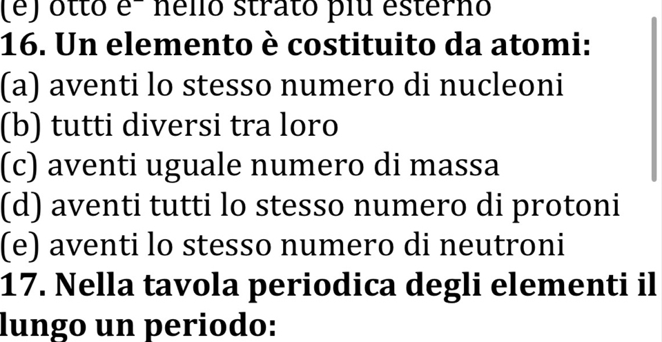 (é) otto e- nélió strato plu esterno
16. Un elemento è costituito da atomi:
(a) aventi lo stesso numero di nucleoni
(b) tutti diversi tra loro
(c) aventi uguale numero di massa
(d) aventi tutti lo stesso numero di protoni
(e) aventi lo stesso numero di neutroni
17. Nella tavola periodica degli elementi il
lungo un periodo: