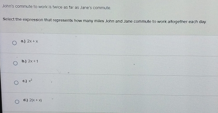 John's commute to work is twice as far as Jane's commute.
Select the expression that represents how many miles John and Jane commute to work altogether each day.
a.) 2x+x
b.] 2x+1
C.) x^2
d.) 2(x+x)