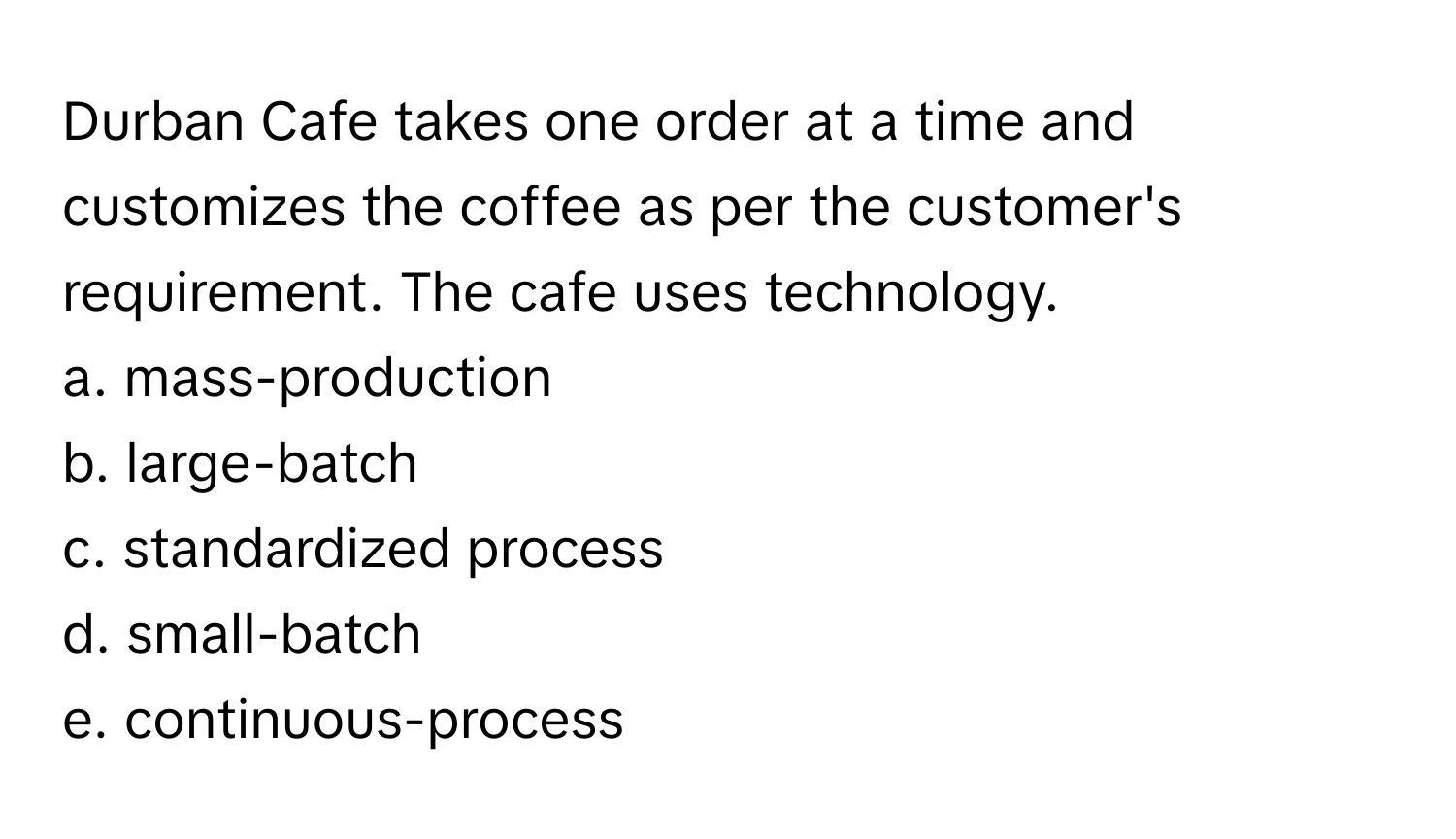 Durban Cafe takes one order at a time and customizes the coffee as per the customer's requirement. The cafe uses technology.

a. mass-production
b. large-batch
c. standardized process
d. small-batch
e. continuous-process