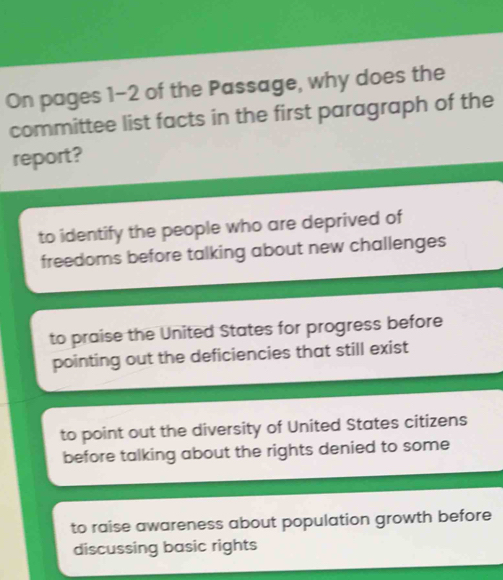 On pages 1-2 of the Passage, why does the
committee list facts in the first paragraph of the
report?
to identify the people who are deprived of
freedoms before talking about new challenges
to praise the United States for progress before
pointing out the deficiencies that still exist
to point out the diversity of United States citizens
before talking about the rights denied to some
to raise awareness about population growth before
discussing basic rights