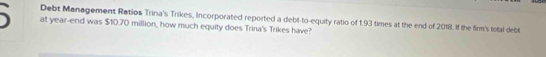 Debt Management Ratios Trina's Trikes, Incorporated reported a debt-to-equity ratio of 1.93 times at the end of 2018. If the firm's total debt 
at year -end was $10.70 million, how much equity does Trina's Trikes have?