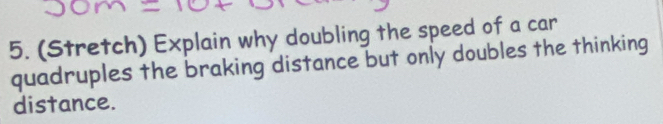 (Stretch) Explain why doubling the speed of a car 
quadruples the braking distance but only doubles the thinking 
distance.