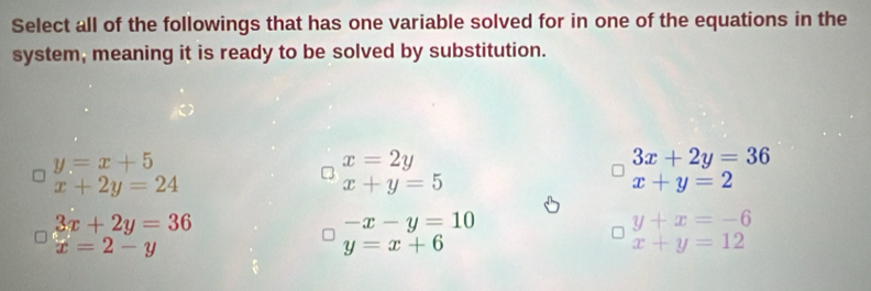 Select all of the followings that has one variable solved for in one of the equations in the
system, meaning it is ready to be solved by substitution.
y=x+5
x=2y
3x+2y=36
x+2y=24
x+y=5
x+y=2
3x+2y=36
-x-y=10
y+x=-6
x=2-y
y=x+6
x+y=12