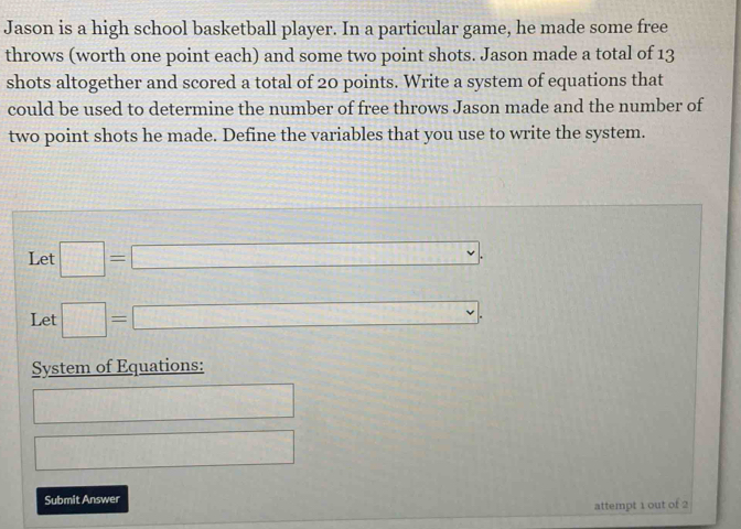 Jason is a high school basketball player. In a particular game, he made some free 
throws (worth one point each) and some two point shots. Jason made a total of 13
shots altogether and scored a total of 20 points. Write a system of equations that 
could be used to determine the number of free throws Jason made and the number of 
two point shots he made. Define the variables that you use to write the system. 
Let □ =□.
^circ 
Let □ =□
System of Equations: 
□ 
□ 
Submit Answer 
attempt 1 out of 2