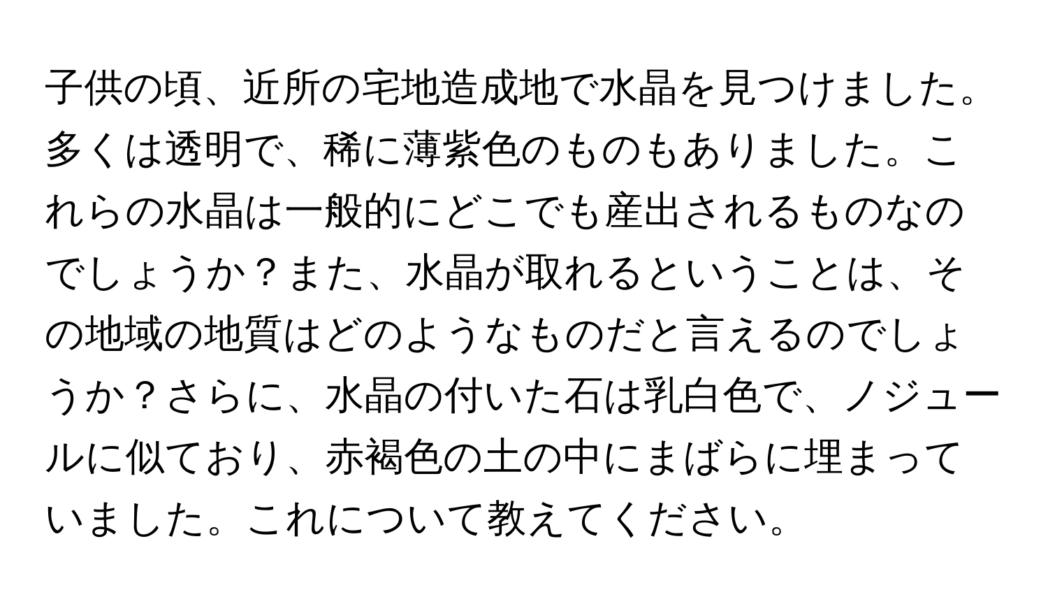 子供の頃、近所の宅地造成地で水晶を見つけました。多くは透明で、稀に薄紫色のものもありました。これらの水晶は一般的にどこでも産出されるものなのでしょうか？また、水晶が取れるということは、その地域の地質はどのようなものだと言えるのでしょうか？さらに、水晶の付いた石は乳白色で、ノジュールに似ており、赤褐色の土の中にまばらに埋まっていました。これについて教えてください。