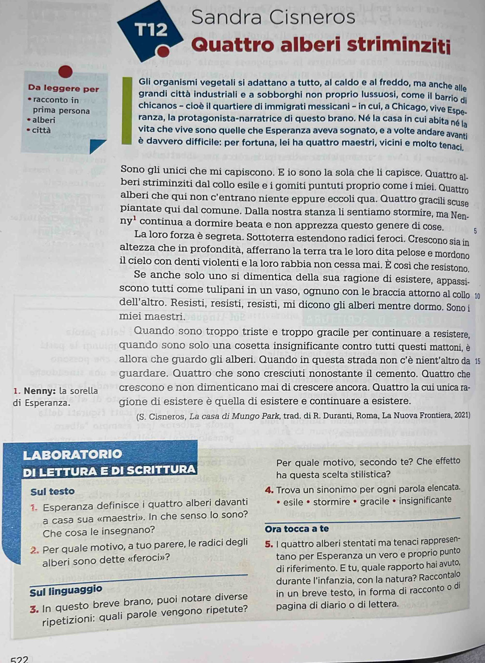 Sandra Cisneros
T12
Quattro alberi striminziti
Gli organismi vegetali si adattano a tutto, al caldo e al freddo, ma anche alle
Da leggere per grandi città industriali e a sobborghi non proprio lussuosi, come il barrio di
racconto in chicanos - cioè il quartiere di immigrati messicani - in cui, a Chicago, vive Espe-
prima persona
alberi ranza, la protagonista-narratrice di questo brano. Né la casa in cui abita né la
città vita che vive sono quelle che Esperanza aveva sognato, e a volte andare avanti
è davvero difficile: per fortuna, lei ha quattro maestri, vicini e molto tenaci.
Sono gli unici che mi capiscono. E io sono la sola che li capisce. Quattro al-
beri striminziti dal collo esile e i gomiti puntuti proprio come i miei. Quattro
alberi che qui non c’entrano niente eppure eccoli qua. Quattro gracili scuse
piantate qui dal comune. Dalla nostra stanza li sentiamo stormire, ma Nen-
ny^1 continua a dormire beata e non apprezza questo genere di cose. 5
La loro forza è segreta. Sottoterra estendono radici feroci. Crescono sia in
altezza che in profondità, afferrano la terra tra le loro dita pelose e mordono
il cielo con denti violenti e la loro rabbia non cessa mai. È così che resistono.
Se anche solo uno si dimentica della sua ragione di esistere, appassi-
scono tutti come tulipani in un vaso, ognuno con le braccia attorno al collo 10
dell’altro. Resisti, resisti, resisti, mi dicono gli alberi mentre dormo. Sono i
miei maestri.
Quando sono troppo triste e troppo gracile per continuare a resistere,
quando sono solo una cosetta insignificante contro tutti questi mattoni, è
allora che guardo gli alberi. Quando in questa strada non c’è nient’altro da 15
guardare. Quattro che sono cresciuti nonostante il cemento. Quattro che
1. Nenny: la sorella crescono e non dimenticano mai di crescere ancora. Quattro la cui unica ra-
di Esperanza. gione di esistere è quella di esistere e continuare a esistere.
(S. Cisneros, La casa di Mungo Park, trad. di R. Duranti, Roma, La Nuova Frontiera, 2021)
LABORATORIO
Per quale motivo, secondo te? Che effetto
DI LETTURA E DI SCRITTURA
ha questa scelta stilistica?
Sul testo 4. Trova un sinonimo per ogni parola elencata.
1 Esperanza definisce i quattro alberi davanti esile • stormire • gracile • insignificante
a casa sua «maestri». In che senso lo sono?
Che cosa le insegnano? Ora tocca a te
2. Per quale motivo, a tuo parere, le radici degli 5. I quattro alberi stentati ma tenaci rappresen-
alberi sono dette «feroci»? tano per Esperanza un vero e proprio punto
di riferimento. E tu, quale rapporto hai avuto,
Sul linguaggio durante l’infanzia, con la natura? Raccontalo
3. In questo breve brano, puoi notare diverse in un breve testo, in forma di racconto o di
ripetizioni: quali parole vengono ripetute? pagina di diario o di lettera.
522