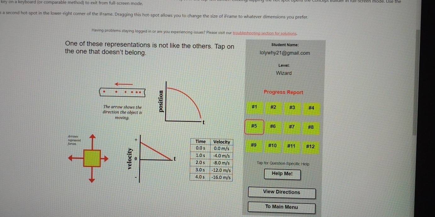 key on a keyboard (or comparable method) to exit from full-screen mode. 
a second hot-spot in the lower-right corner of the iFrame. Dragging this hot-spot allows you to change the size of iFrame to whatever dimensions you prefer. 
Having problems staying logged in or are you experiencing issues? Please visit our troubleshooting section for solutions. 
One of these representations is not like the others. Tap on 
Student Name: 
the one that doesn't belong. lolywhy21@gmail.com 
Level: 
Wizard 
. . . … Progress Report 
The arrow shows the #2 #3 #4 
direction the object is 
; 
#1 
moving. 
t 
# 5 # 6 # 7 #8 
Arrows 
represent 
+ 
forces # 9 # 10 #11 #12 
0 . t Tap for Question-Specific Help 
Help Me! 
View Directions 
To Main Menu
