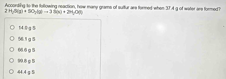 According to the following reaction, how many grams of sulfur are formed when 37.4 g of water are formed?
2H_2S(g)+SO_2(g)to 3S(s)+2H_2O(l)
14.0 g S
56.1 g S
66.6 g S
99.8 g S
44.4 g S