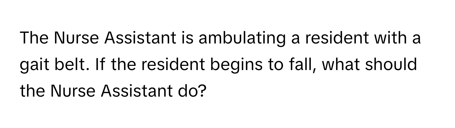 The Nurse Assistant is ambulating a resident with a gait belt. If the resident begins to fall, what should the Nurse Assistant do?