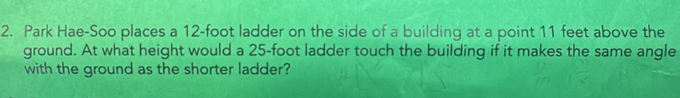 Park Hae-Soo places a 12-foot ladder on the side of a building at a point 11 feet above the 
ground. At what height would a 25-foot ladder touch the building if it makes the same angle 
with the ground as the shorter ladder?