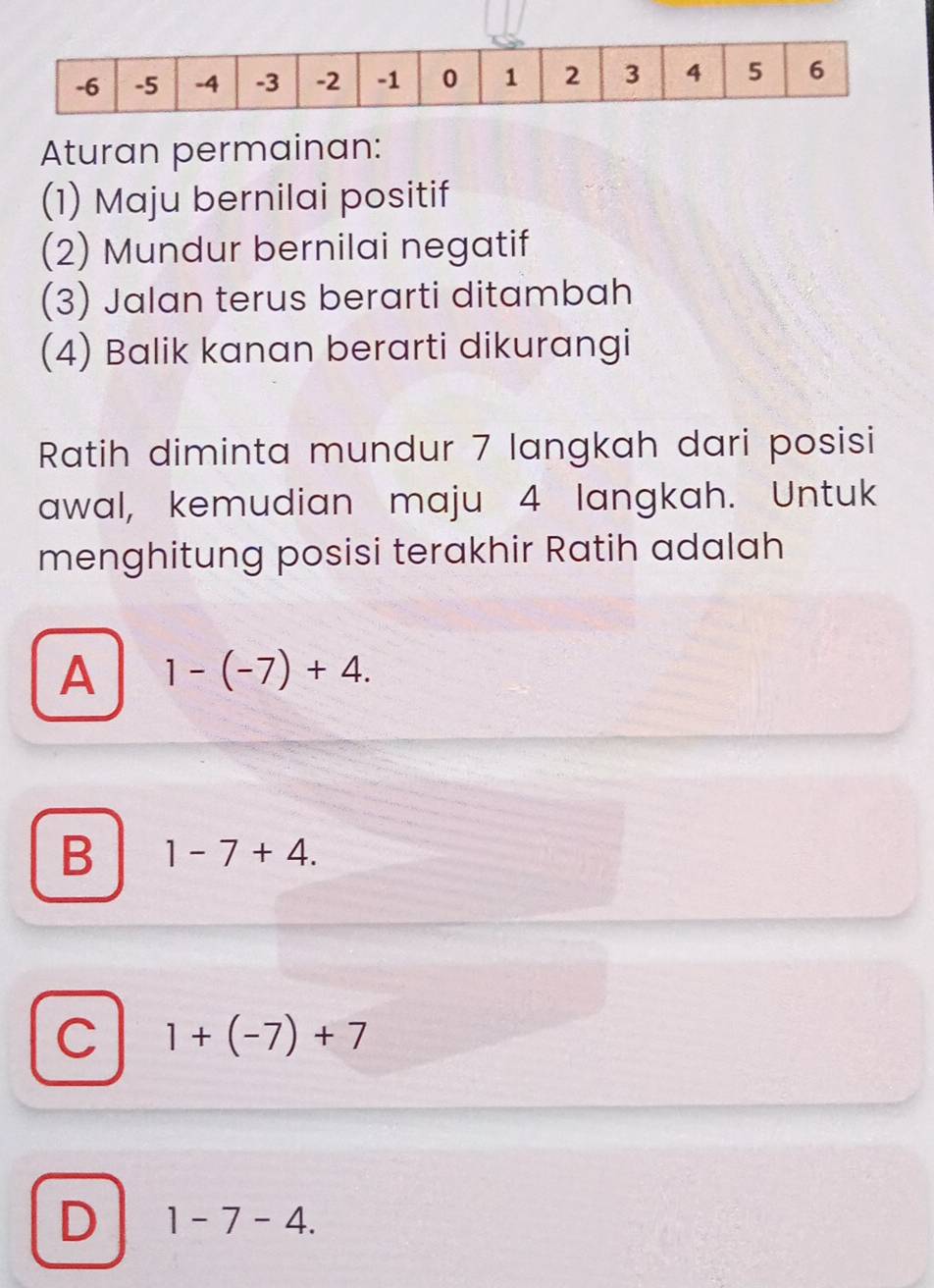 Aturan permainan:
(1) Maju bernilai positif
(2) Mundur bernilai negatif
(3) Jalan terus berarti ditambah
(4) Balik kanan berarti dikurangi
Ratih diminta mundur 7 langkah dari posisi
awal, kemudian maju 4 langkah. Untuk
menghitung posisi terakhir Ratih adalah
A 1-(-7)+4.
B 1-7+4.
C 1+(-7)+7
D 1-7-4.