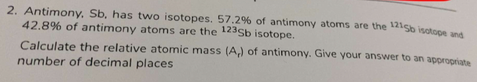 Antimony, Sb, has two isotopes. 57.2% of antimony atoms are the^(121)Sb isotope and
42.8% of antimony atoms are the^(123)Sb isotope. 
Calculate the relative atomic mass (A_r) of antimony. Give your answer to an appropriate 
number of decimal places