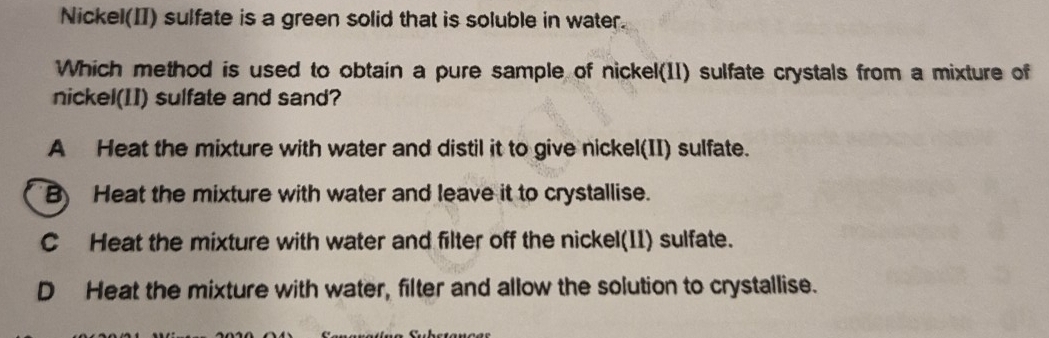 Nickel(II) sulfate is a green solid that is soluble in water.
Which method is used to obtain a pure sample of nickel(11) sulfate crystals from a mixture of
nickel(II) sulfate and sand?
A Heat the mixture with water and distil it to give nickel(II) sulfate.
B) Heat the mixture with water and leave it to crystallise.
C Heat the mixture with water and filter off the nickel(11) sulfate.
D Heat the mixture with water, filter and allow the solution to crystallise.