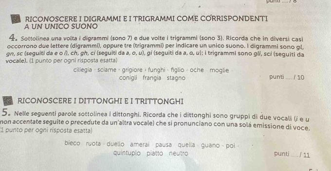 RICONOSCERE I DIGRAMMI E I TRIGRAMMI COME CORRISPONDENTI 
A UN UNICO SUONO 
4。 Sottolinea una volta i digrammi (sono 7) e due volte i trigrammi (sono 3). Ricorda che in diversi casi 
occorrono due lettere (digrammi), oppure tre (trigrammi) per indicare un unico suono. I digrammi sono gl, 
gn, sc (seguiti da e o í), ch, gh, ci (seguiti da a, o, u), gi (seguiti da a, o, u); i trigrammi sono gli, sci (seguiti da 
vocale). (1 punto per ogni risposta esatta) 
ciliegia · sciame · grigiore » funghi - figlio - oche moglie 
conigli frangia stagno punti _/ 10 
RICONOSCERE I DITTONGHI E I TRITTONGHI 
5. Nelle seguenti parole sottolinea i dittonghi. Ricorda che i dittonghi sono gruppi di due vocali (i e u 
non accentate seguite o precedute da un’altra vocale) che si pronunciano con una sola emissione di voce. 
1 punto per ogni risposta esatta) 
bieco ruota duello amerai pausa quella guano poi 
quintuplo piatto neutro punti_ / 11