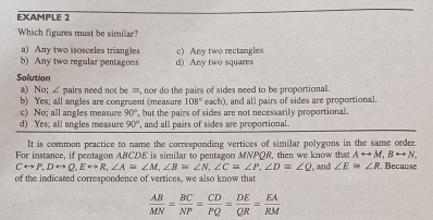 EXAMPLE 2
Which figures must be similar?
a) Any two isosceles triangles
b) Any two regular pentagons d) Any two squares c) Any two rectangles
Solution
a) No; ∠ pairs need not be =, nor do the pairs of sides need to be proportional.
b) Yes; all angles are congruent (measure 108° each), and all pairs of sides are proportional.
c) No; all angles measure 90° ,but the pairs of sides are not necessarily proportional.
d) Yes; all angles measure 90° ', and all pairs of sides are proportional.
It is common practice to name the corresponding vertices of similar polygons in the same order.
For instance, if pentagon ABCDE is similar to pentagon MNPQR, then we know that Arightarrow M, Brightarrow N,
Crightarrow P, Drightarrow Q, Erightarrow R, ∠ A≌ ∠ M, ∠ B≌ ∠ N, ∠ C≌ ∠ P, ∠ D=∠ Q
of the indicated correspondence of vertices, we also know that , and ∠ E≌ ∠ R. Because
 AB/MN = BC/NP = CD/PQ = DE/QR = EA/RM 