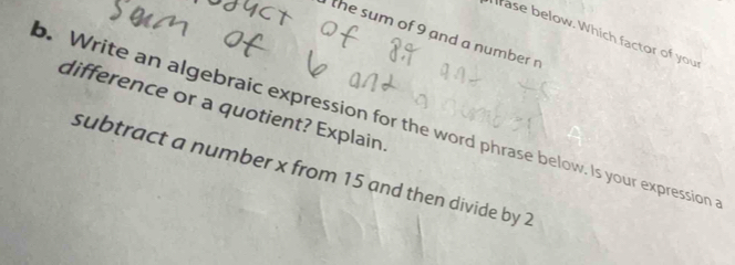 rase below. Which factor of you 
the sum of 9 and a number n 
difference or a quotient? Explain. 
. Write an algebraic expression for the word phrase below. Is your expression 
subtract a number x from 15 and then divide by 2