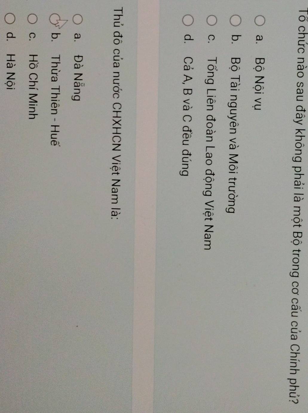 Tổ chức nào sau đây không phải là một Bộ trong cơ cấu của Chính phủ?
a. Bộ Nội vụ
b. Bộ Tài nguyên và Môi trường
c. Tổng Liên đoàn Lao động Việt Nam
d. Cả A, B và C đều đúng
Thủ đô của nước CHXHCN Việt Nam là:
a. Đà Nẵng
b. Thừa Thiên - Huế
c. Hồ Chí Minh
d. Hà Nội
