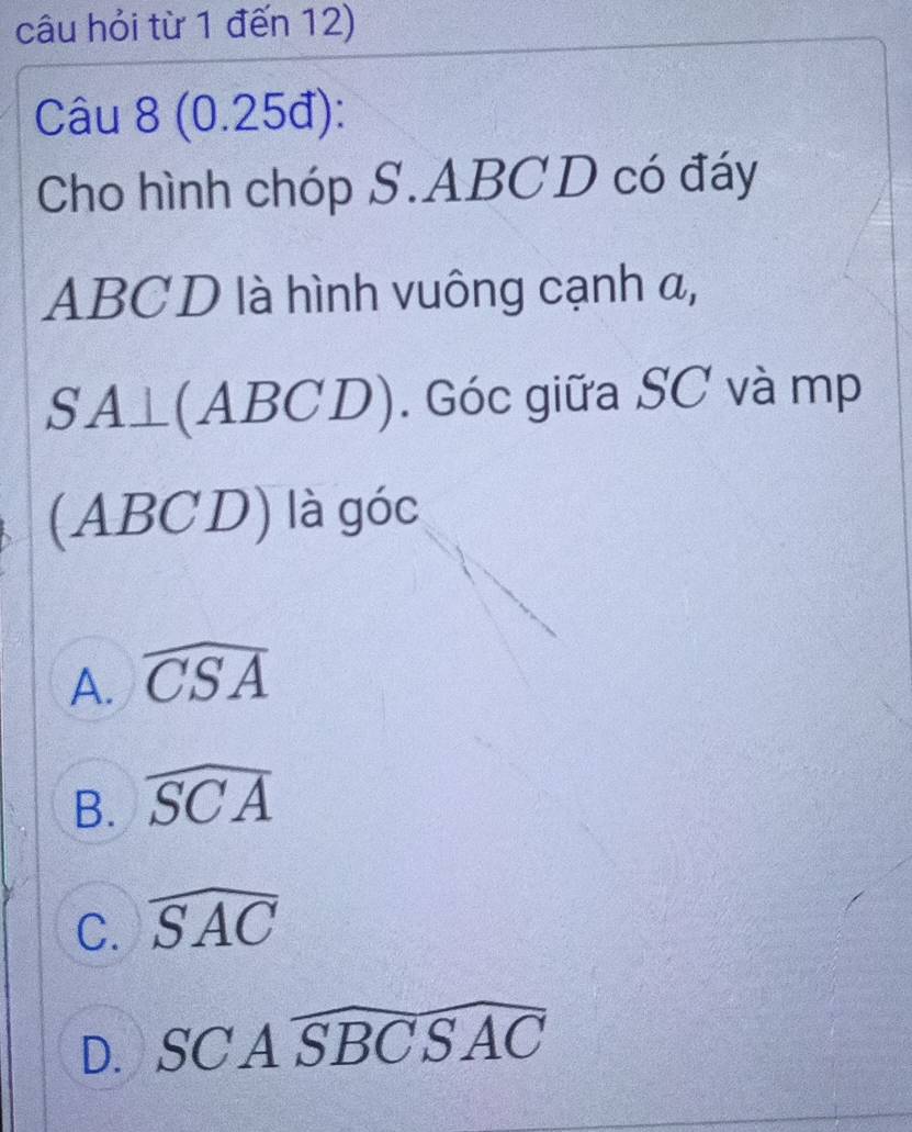 câu hỏi từ 1 đến 12)
Câu 8 (0.25đ):
Cho hình chóp S. ABCD có đáy
ABCD là hình vuông cạnh α,
SA⊥ (ABCD). Góc giữa SC và mp
(ABCD) là góc
A. widehat CSA
B. widehat SCA
C. widehat SAC
D. SCAwidehat SBCSAC