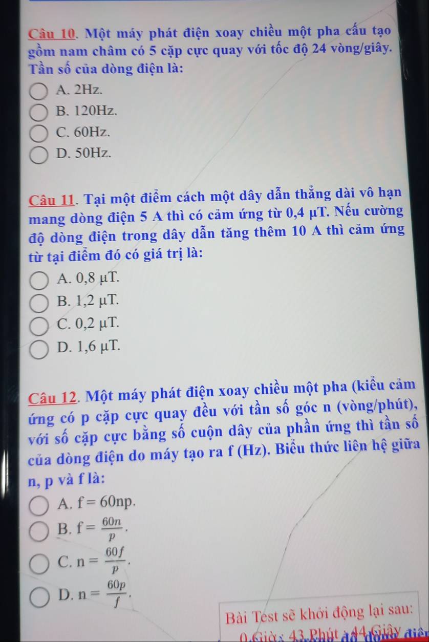 Một máy phát điện xoay chiều một pha cấu tạo
gồm nam châm có 5 cặp cực quay với tốc độ 24 vòng/giây.
Tần số của dòng điện là:
A. 2Hz.
B. 120Hz.
C. 60Hz.
D. 50Hz.
Câu 11. Tại một điểm cách một dây dẫn thẳng dài vô hạn
mang dòng điện 5 A thì có cảm ứng từ 0,4 μT. Nếu cường
độ dòng điện trong dây dẫn tăng thêm 10 A thì cảm ứng
từ tại điểm đó có giá trị là:
A. 0,8 μT.
B. 1,2 µT.
C. 0,2 µT.
D. 1,6 µT.
Câu 12. Một máy phát điện xoay chiều một pha (kiểu cảm
ứng có p cặp cực quay đều với tần số góc n (vòng/phút),
với số cặp cực bằng số cuộn dây của phần ứng thì tần số
của dòng điện do máy tạo ra f (Hz). Biểu thức liên hệ giữa
n, p và f là:
A. f=60np.
B. f= 60n/p .
C. n= 60f/p .
D. n= 60p/f . 
Bài Tést sẽ khới động lại sau:
6iờ x 43 Phút à 44 Giây điền