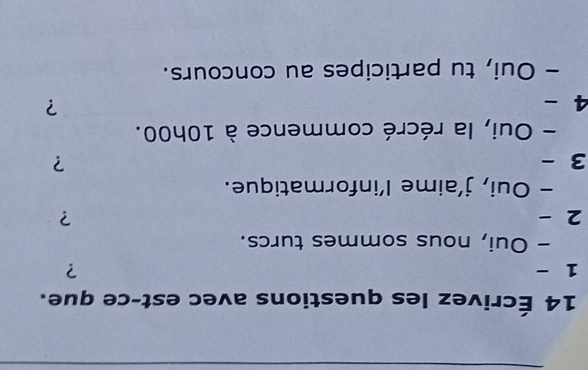 14 Écrivez les questions avec est-ce que. 
1 - ? 
- Oui, nous sommes turcs. 
2 
? 
- Oui, j’aime l’informatique. 
3 - ? 
- Oui, la récré commence à 10h00. 
4 
? 
- Oui, tu participes au concours.