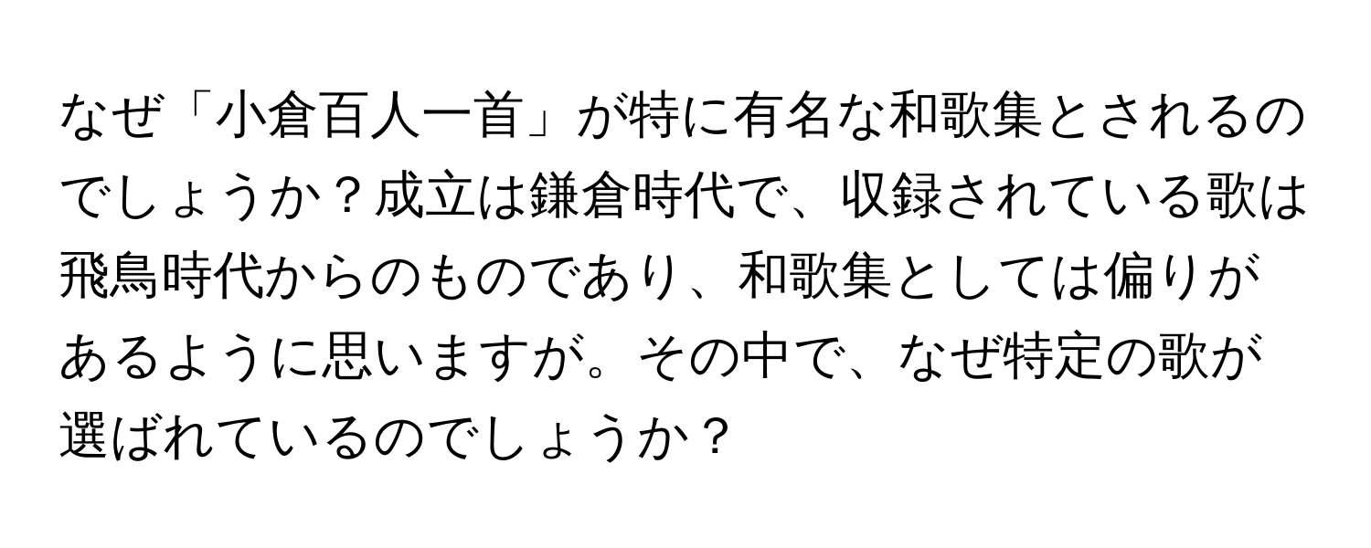 なぜ「小倉百人一首」が特に有名な和歌集とされるのでしょうか？成立は鎌倉時代で、収録されている歌は飛鳥時代からのものであり、和歌集としては偏りがあるように思いますが。その中で、なぜ特定の歌が選ばれているのでしょうか？