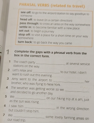 PHRASAL VERBS (related to travel) 
see off: to go to the airport/station to say goodbye to 
someone 
head off; to leave (in a certain direction) 
pass through; to cross an area on the way somewhere 
settle in: to become familiar with a new place 
set out: to begin a journey 
stop off: to visit a piace for a short time on your way 
somewhere 
turn back: to go back the way you came 
1 Complete the gaps with a phrasal verb from the 
box in the correct form. 
1 The coach party _at several service 
stations on the way. 
2 Let's relax and _to our hotel. I don't 
want to rush out this evening. 
3 Amy went to the airport to _her 
brother, who was flying to New York. 
4 The weather was getting worse so we 
and decided to go another day. 
_ 
5 We _on our hiking trip at 6 am, just 
as the sun was rising. 
6 I saw him _in the wrong direction 
but couldn’t stop him. 
7 we _some lovely farming areas on 
our road trip.