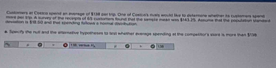 Customers at Cosico spend an average of $138 per trip. One of Costco's rivals would like to determine whether its customers spend 
mare per trip. A survey of the receipts of 65 customens found that the sample mean was $143.25. Assume that the population standard 
deviation is $18.50 and that spending follows a normal distribution. 
a. Specify the nufll and the alternative hypotheses to test whether average spending at the competitor's store is more than $138
* 38. versum H_a μ 138