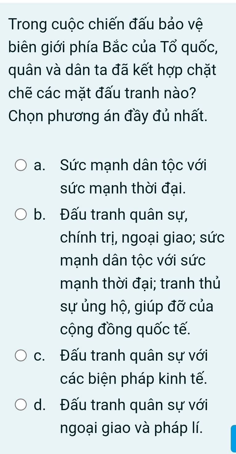 Trong cuộc chiến đấu bảo vệ
biên giới phía Bắc của Tổ quốc,
quân và dân ta đã kết hợp chặt
chẽ các mặt đấu tranh nào?
Chọn phương án đầy đủ nhất.
a. Sức mạnh dân tộc với
sức mạnh thời đại.
b. Đấu tranh quân sự,
chính trị, ngoại giao; sức
mạnh dân tộc với sức
mạnh thời đại; tranh thủ
sự ủng hộ, giúp đỡ của
cộng đồng quốc tế.
c. Đấu tranh quân sự với
các biện pháp kinh tế.
d. Đấu tranh quân sự với
ngoại giao và pháp lí.