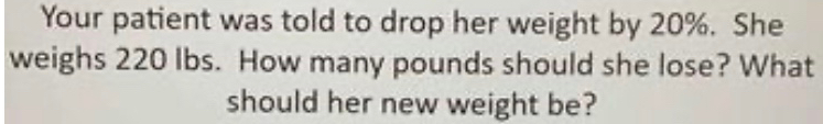 Your patient was told to drop her weight by 20%. She 
weighs 220 lbs. How many pounds should she lose? What 
should her new weight be?