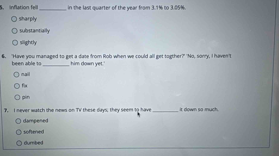 Inflation fell_ in the last quarter of the year from 3.1% to 3.05%.
sharply
substantially
slightly
6. 'Have you managed to get a date from Rob when we could all get togther?' 'No, sorry, I haven't
been able to _him down yet.'
nail
fix
pin
7. I never watch the news on TV these days; they seem to have _it down so much.
dampened
softened
dumbed
