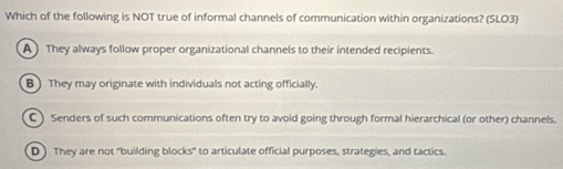 Which of the following is NOT true of informal channels of communication within organizations? (SLO3)
A They always follow proper organizational channels to their intended recipients.
B )They may originate with individuals not acting officially.
C) Senders of such communications often try to avoid going through formal hierarchical (or other) channels.
D ) They are not "building blocks" to articulate official purposes, strategies, and tactics.